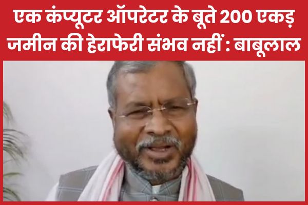 एक कंप्यूटर ऑपरेटर के बूते 200 एकड़ जमीन की हेराफेरी संभव नहीं : बाबूलाल बाबूलाल