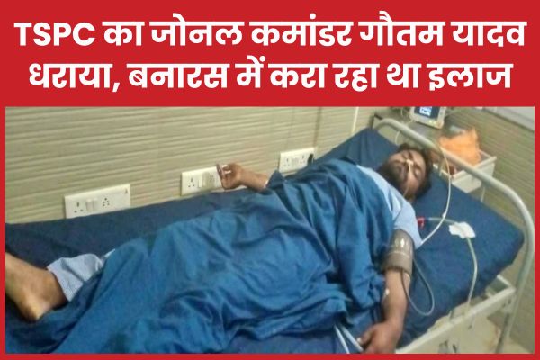 TSPC का जोनल कमांडर गौतम यादव धराया, बनारस में करा रहा था इलाज TSPC