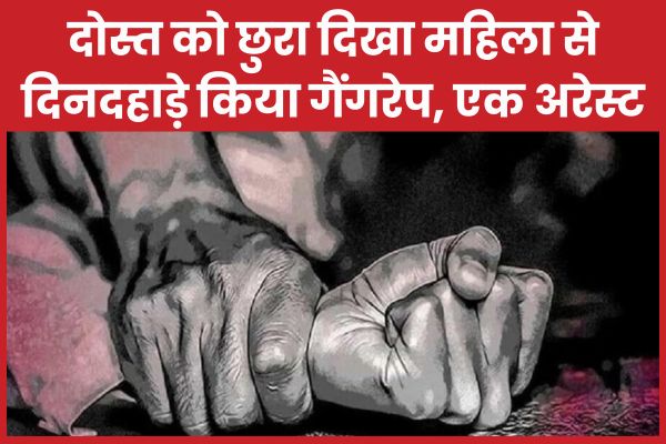 दोस्त को छु’रा दिखा महिला से दिनदहाड़े किया गैं’गरे’प, एक अरेस्ट महिला