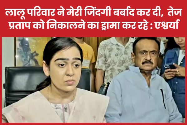 लालू परिवार ने मेरी जिंदगी बर्बाद कर दी, अब तेजप्रताप को निकालने का ड्रामा कर रहे : एश्वर्या राय लालू