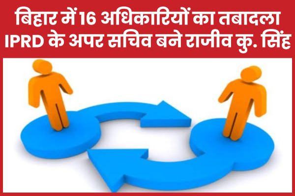 बिहार में 16 अधिकारियों का तबादला, IPRD के अपर सचिव बने राजीव सिंह बिहार
