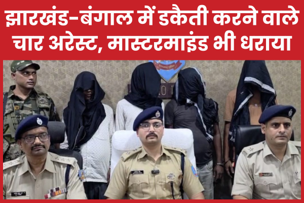 झारखंड-बंगाल में डकैती करने वाले चार अरेस्ट, मास्टरमाइंड भी धराया चार