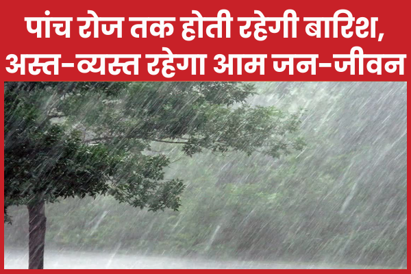 पांच रोज तक होती रहेगी बारिश, अस्त-व्यस्त रहेगा आम जन-जीवन बारिश