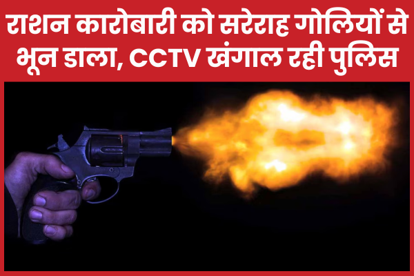 राशन कारोबारी को सरेराह गो’लियों से भून डाला, CCTV खंगाल रही पुलिस राशन