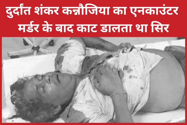 दुर्दांत शंकर कन्नौजिया का एनका’उंटर, म’र्डर के बाद काट डालता था सिर कन्नौजिया