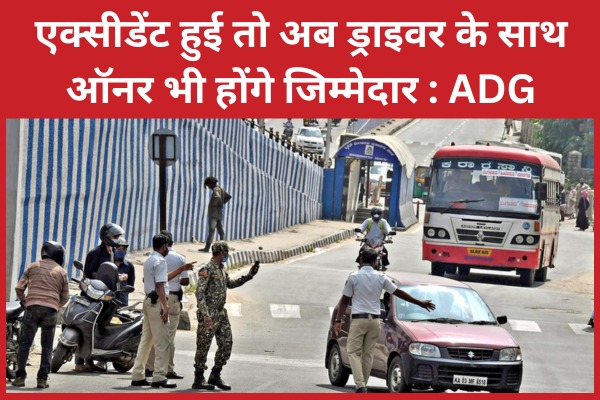 एक्सीडेंट हुई तो अब ड्राइवर के साथ ऑनर भी होंगे जिम्मेदार : ADG ADG