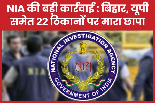 NIA की बड़ी कार्रवाई : बिहार, यूपी समेत 22 ठिकानों पर मारा छापा NIA