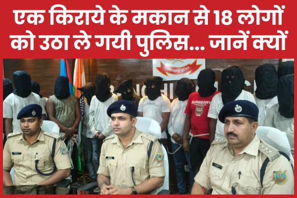 एक किराये के मकान से 18 लोगों को उठा ले गयी पुलिस… जानें क्यों पुलिस