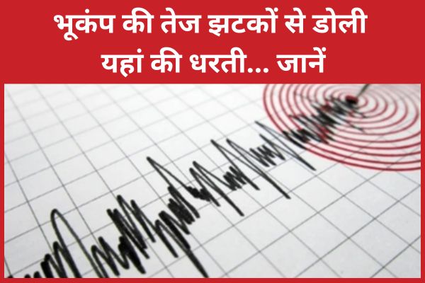 भूकंप की तेज झटकों से डोली यहां की धरती… जानें भूकंप