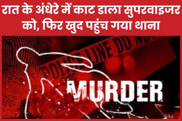 रात के अंधेरे में काट डाला सुपरवाइजर को, फिर खुद पहुंच गया थाना रात