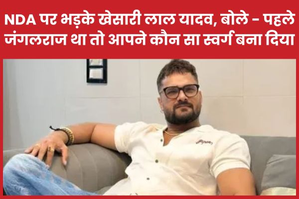 NDA पर भड़के खेसारी लाल यादव, बोले – पहले जंगलराज था तो आपने कौन सा स्वर्ग बना दिया खेसारी