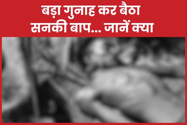 बड़ा गुनाह कर बैठा सनकी बाप… जानें क्या कर