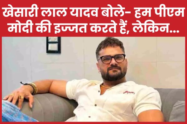 खेसारी लाल यादव बोले- हम पीएम मोदी की इज्जत करते हैं, लेकिन… खेसारी