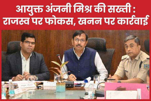 आयुक्त अंजनी मिश्र की सख्ती : राजस्व पर फोकस, खनन पर कार्रवाई आयुक्त