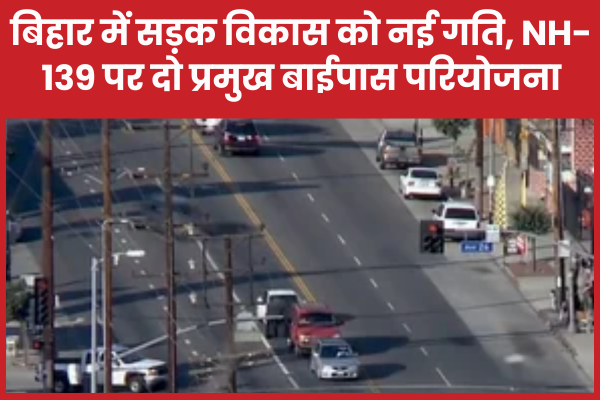 बिहार में सड़क विकास को नई गति, NH-139 पर दो प्रमुख बाईपास परियोजना बिहार