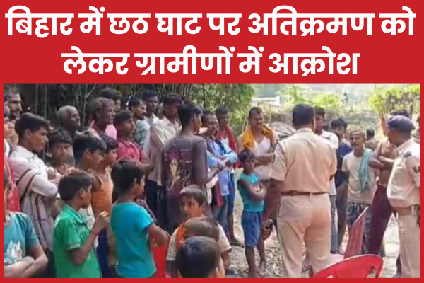 बिहार में छठ घाट पर अतिक्रमण को लेकर ग्रामीणों में आक्रोश छठ