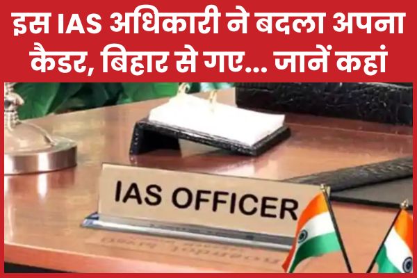 इस IAS अधिकारी ने बदला अपना कैडर, बिहार से गए… जानें कहां IAS