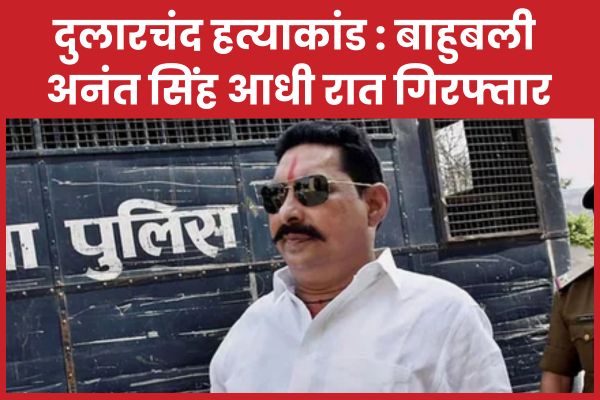 दुलारचंद ह’त्याकां’ड : बाहुबली अनंत सिंह आधी रात गिरफ्तार अनंत