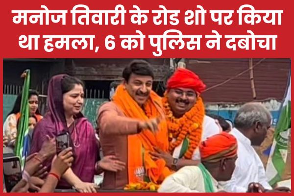मनोज तिवारी के रोड शो पर किया था हमला, 6 को पुलिस ने दबोचा मनोज तिवारी