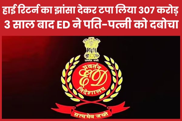 हाई रिटर्न का झांसा देकर टपा लिया 307 करोड़, 3 साल बाद ED ने पति-पत्नी को दबोचा ED