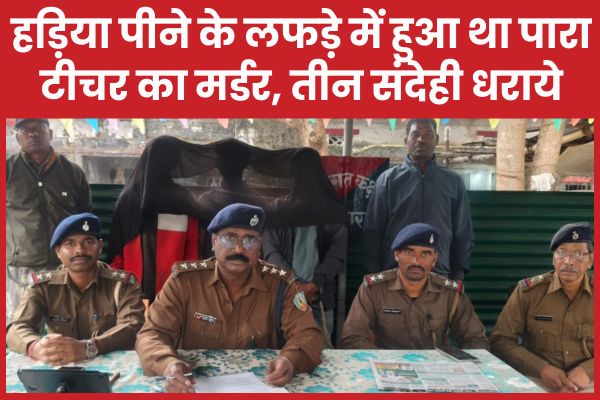 हड़िया पीने के लफड़े में हुआ था पारा टीचर का म’र्डर, तीन संदेही धराये पारा