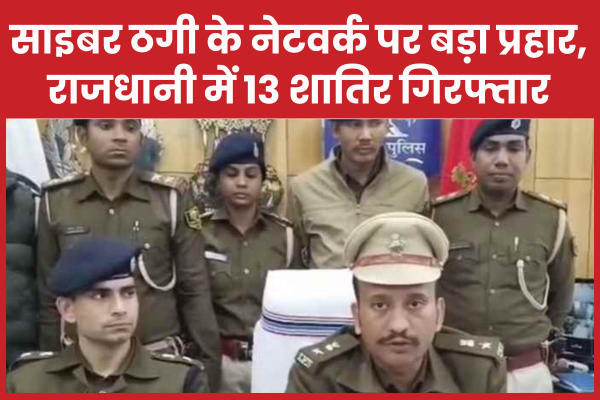 साइबर ठगी के नेटवर्क पर बड़ा प्रहार, राजधानी में 13 शातिर गिरफ्तार साइबर