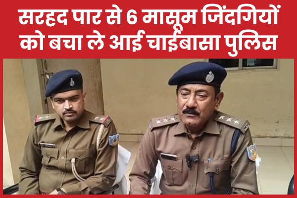 सरहद पार से 6 मासूम जिंदगियों को बचा ले आई चाईबासा पुलिस