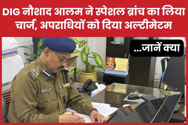 DIG नौशाद आलम ने स्पेशल ब्रांच का लिया चार्ज, अपराधियों को दिया अल्टीमेटम… जानें क्या नौशाद आलम