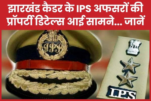 झारखंड कैडर के IPS अफसरों की प्रॉपर्टी डिटेल्स आई सामने… जानें