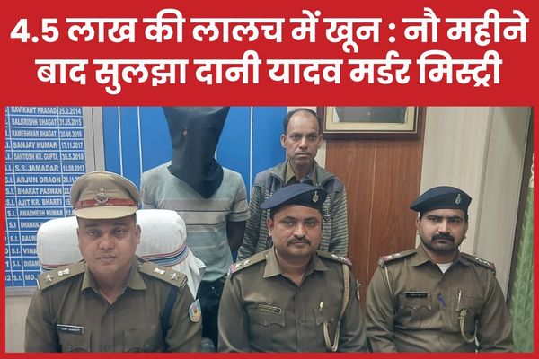 4.5 लाख की लालच में खू’न : नौ महीने बाद सुलझा दानी यादव म’र्डर मिस्ट्री