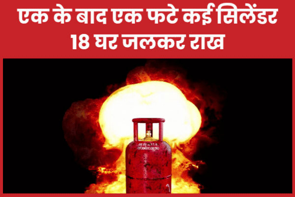 एक के बाद एक फटे कई सिलेंडर, 18 घर जलकर राख
