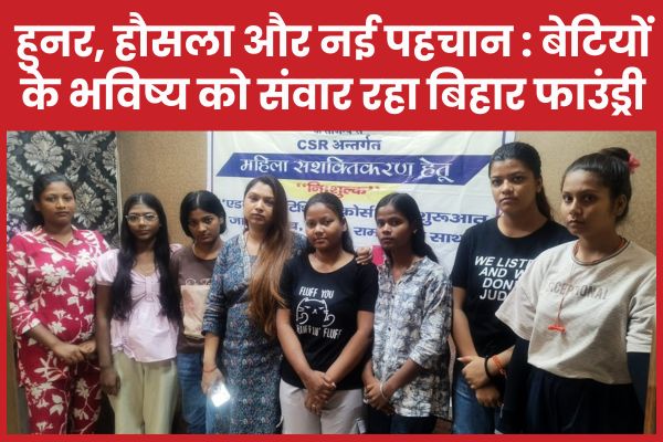 हुनर, हौसला और नई पहचान : बेटियों के भविष्य को संवार रहा बिहार फाउंड्री