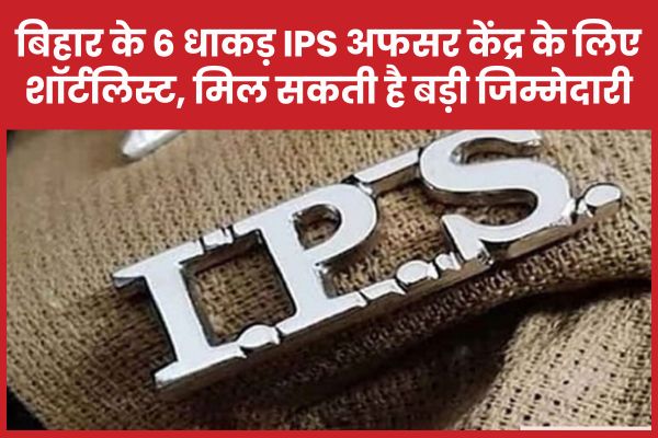 बिहार के 6 धाकड़ IPS अफसर केंद्र के लिए शॉर्टलिस्ट, मिल सकती है बड़ी जिम्मेदारी