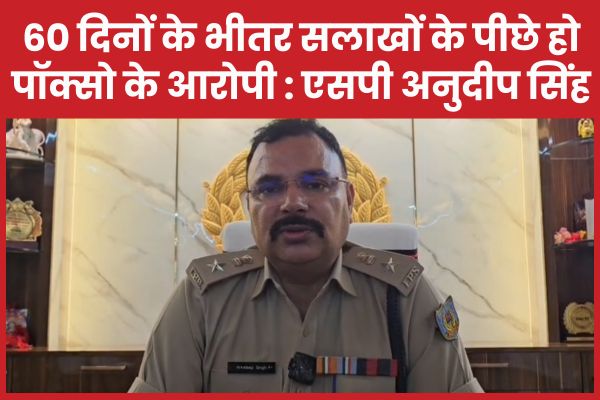 60 दिनों के भीतर सलाखों के पीछे हो पॉक्सो के आरोपी : एसपी अनुदीप सिंह एसपी