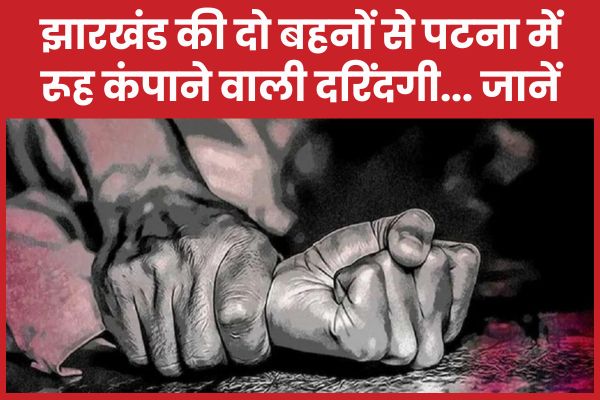 झारखंड की दो बहनों से पटना में रूह कंपाने वाली दरिंदगी… जानें बहनों