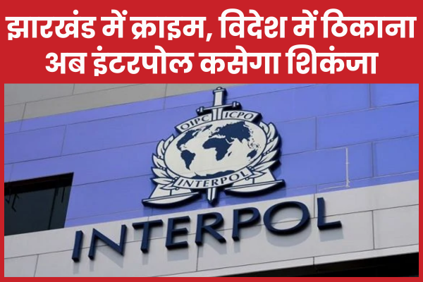 झारखंड में क्राइम, विदेश में ठिकाना… अब इंटरपोल कसेगा शिकंजा झारखंड