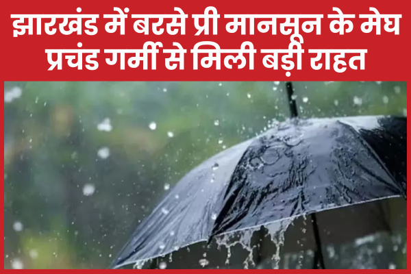झारखंड में बरसे प्री मानसून के मेघ, प्रचंड गर्मी से मिली बड़ी राहत बारिश