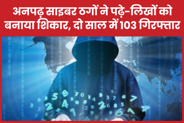 अनपढ़ साइबर ठगों ने पढ़े-लिखों को बनाया शिकार, दो साल में 103 गिरफ्तार साइबर