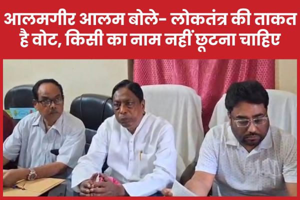 आलमगीर आलम बोले- लोकतंत्र की ताकत है वोट, किसी का नाम नहीं छूटना चाहिए