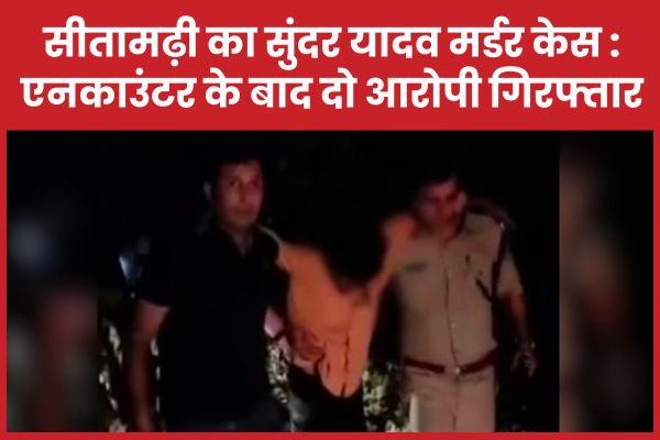 सीतामढ़ी का सुंदर यादव म’र्डर केस : एनका’उंटर के बाद दो आरोपी गिरफ्तार