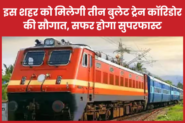 इस शहर को मिलेगी तीन बुलेट ट्रेन कॉरिडोर की सौगात, सफर होगा सुपरफास्ट ट्रेन