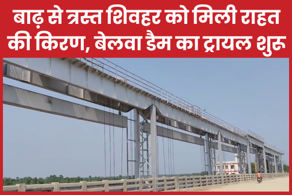 बाढ़ से त्रस्त शिवहर को मिली राहत की किरण, बेलवा डैम का ट्रायल शुरू शिवहर