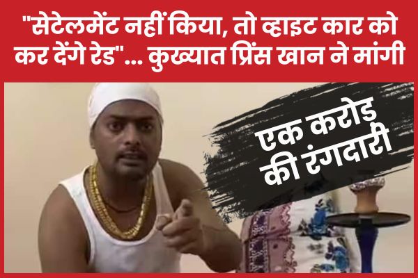“सेटेलमेंट नहीं किया, तो व्हाइट कार को कर देंगे रेड”… कुख्यात प्रिंस खान ने मांगी एक करोड़ की रंग’दारी