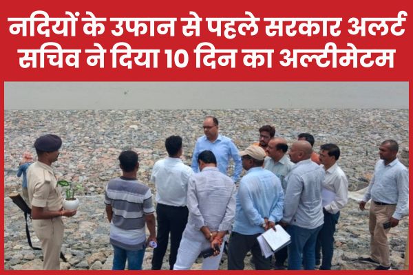 नदियों के उफान से पहले सरकार अलर्ट, सचिव ने दिया 10 दिन का अल्टीमेटम