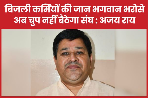 बिजली कर्मियों की जान भगवान भरोसे, अब चुप नहीं बैठेगा संघ : अजय राय