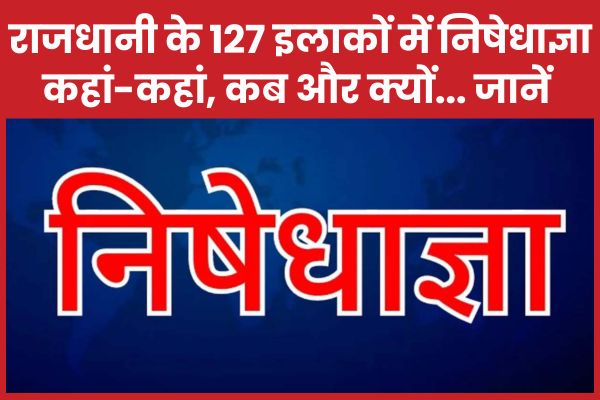 राजधानी के 127 इलाकों में निषेधाज्ञा, कहां-कहां, कब और क्यों… जानें