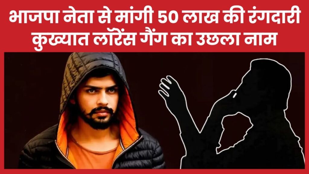 भाजपा नेता से मांगी 50 लाख की रंगदारी, कुख्यात लॉरेंस गैंग का उछला नाम लॉरेंस