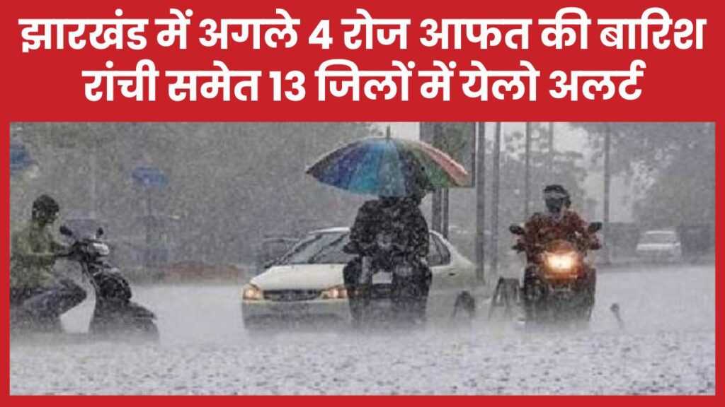 झारखंड में अगले 4 रोज आफत की बारिश, रांची समेत 13 जिलों में येलो अलर्ट