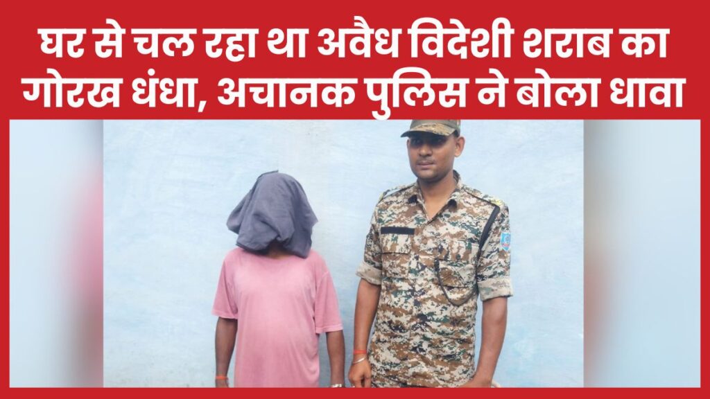 घर से चल रहा था अवैध विदेशी शराब का गोरख धंधा, अचानक पुलिस ने बोला धावा, फिर…