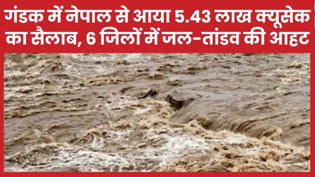 गंडक में नेपाल से आया 5.43 लाख क्यूसेक का सैलाब, छह जिलों में जल-तांडव की आहट